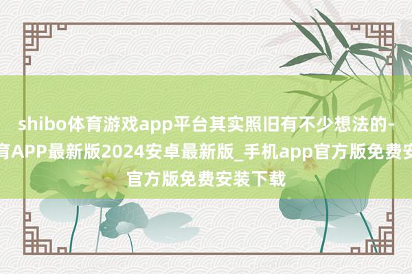 shibo体育游戏app平台其实照旧有不少想法的-世博体育APP最新版2024安卓最新版_手机app官方版免费安装下载