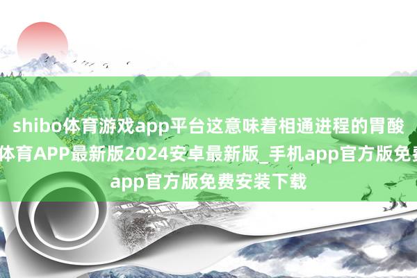 shibo体育游戏app平台这意味着相通进程的胃酸反流-世博体育APP最新版2024安卓最新版_手机app官方版免费安装下载