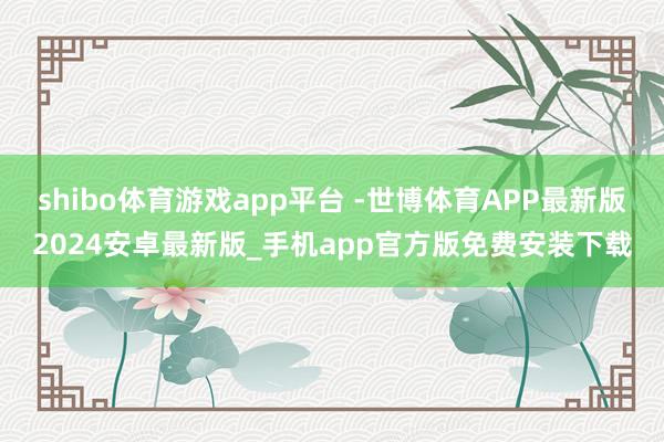 shibo体育游戏app平台 -世博体育APP最新版2024安卓最新版_手机app官方版免费安装下载
