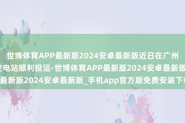 世博体育APP最新版2024安卓最新版近日在广州供电局220千伏芳村变电站顺利投运-世博体育APP最新版2024安卓最新版_手机app官方版免费安装下载