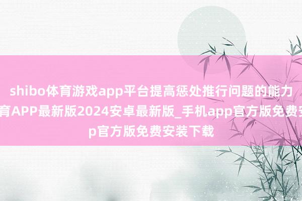 shibo体育游戏app平台提高惩处推行问题的能力-世博体育APP最新版2024安卓最新版_手机app官方版免费安装下载