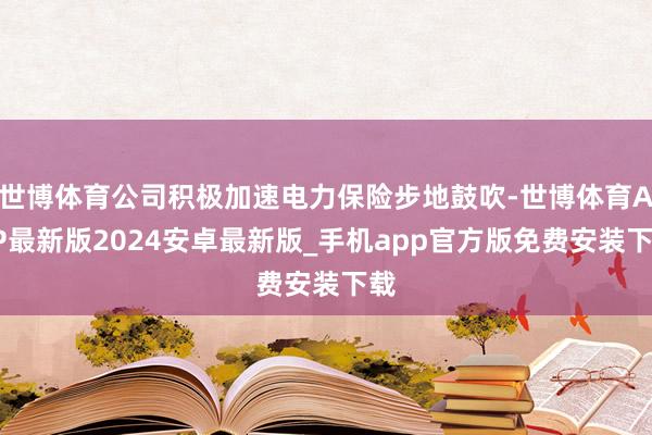 世博体育公司积极加速电力保险步地鼓吹-世博体育APP最新版2024安卓最新版_手机app官方版免费安装下载