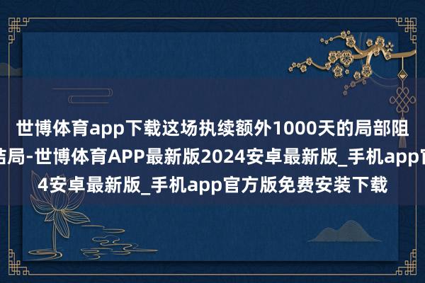世博体育app下载这场执续额外1000天的局部阻碍似乎正在走向大结局-世博体育APP最新版2024安卓最新版_手机app官方版免费安装下载