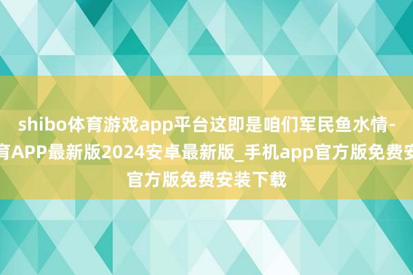 shibo体育游戏app平台这即是咱们军民鱼水情-世博体育APP最新版2024安卓最新版_手机app官方版免费安装下载