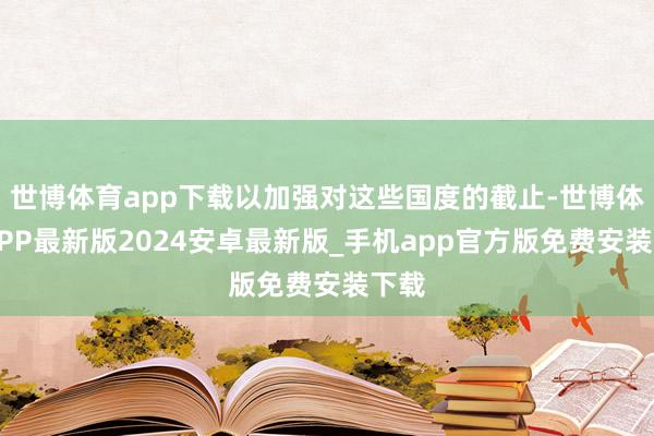 世博体育app下载以加强对这些国度的截止-世博体育APP最新版2024安卓最新版_手机app官方版免费安装下载