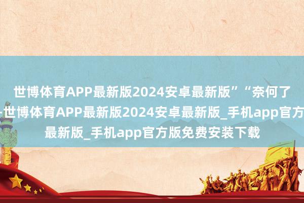 世博体育APP最新版2024安卓最新版”“奈何了？”白老细君问-世博体育APP最新版2024安卓最新版_手机app官方版免费安装下载