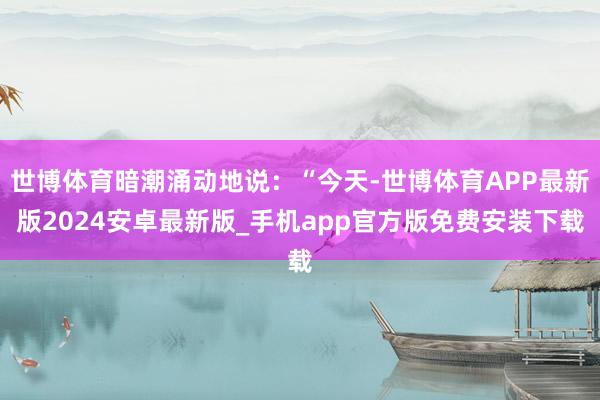 世博体育暗潮涌动地说：“今天-世博体育APP最新版2024安卓最新版_手机app官方版免费安装下载