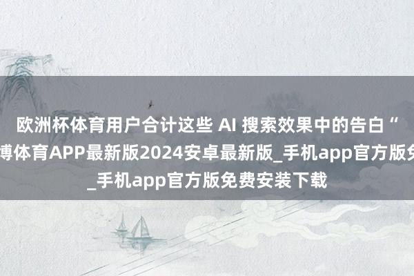 欧洲杯体育用户合计这些 AI 搜索效果中的告白“有匡助”-世博体育APP最新版2024安卓最新版_手机app官方版免费安装下载