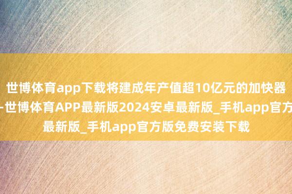 世博体育app下载将建成年产值超10亿元的加快器产核素供应基地-世博体育APP最新版2024安卓最新版_手机app官方版免费安装下载