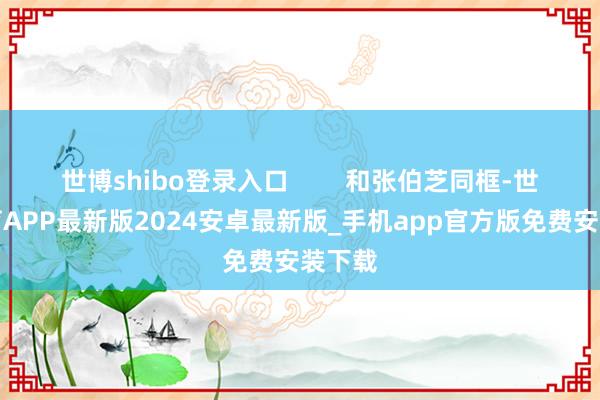 世博shibo登录入口        和张伯芝同框-世博体育APP最新版2024安卓最新版_手机app官方版免费安装下载