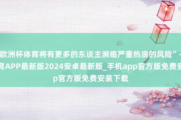 欧洲杯体育将有更多的东谈主濒临严重热浪的风险”-世博体育APP最新版2024安卓最新版_手机app官方版免费安装下载