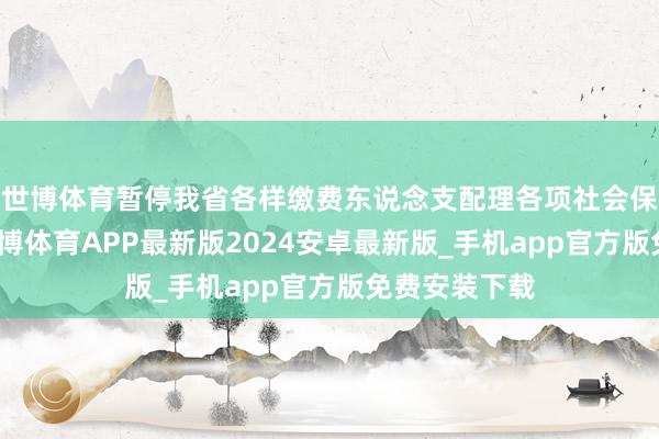 世博体育暂停我省各样缴费东说念支配理各项社会保障费业务-世博体育APP最新版2024安卓最新版_手机app官方版免费安装下载