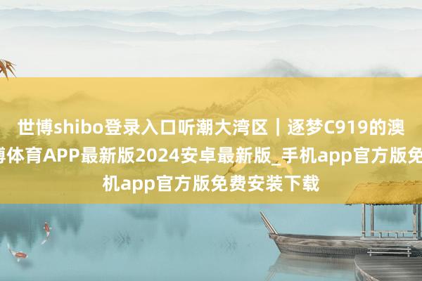 世博shibo登录入口听潮大湾区｜逐梦C919的澳门后生-世博体育APP最新版2024安卓最新版_手机app官方版免费安装下载
