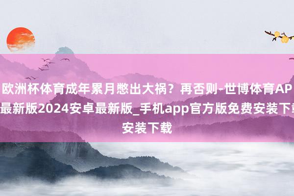 欧洲杯体育成年累月憋出大祸？再否则-世博体育APP最新版2024安卓最新版_手机app官方版免费安装下载