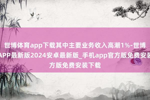 世博体育app下载其中主要业务收入高潮1%-世博体育APP最新版2024安卓最新版_手机app官方版免费安装下载