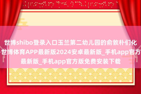 世博shibo登录入口玉兰第二幼儿园的俞敦朴们化身“魔法敦朴”-世博体育APP最新版2024安卓最新版_手机app官方版免费安装下载