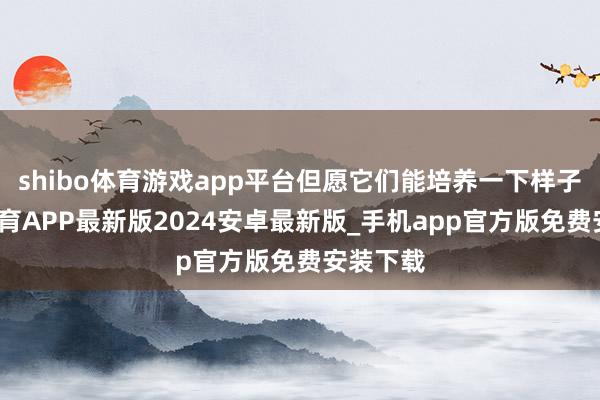 shibo体育游戏app平台但愿它们能培养一下样子-世博体育APP最新版2024安卓最新版_手机app官方版免费安装下载