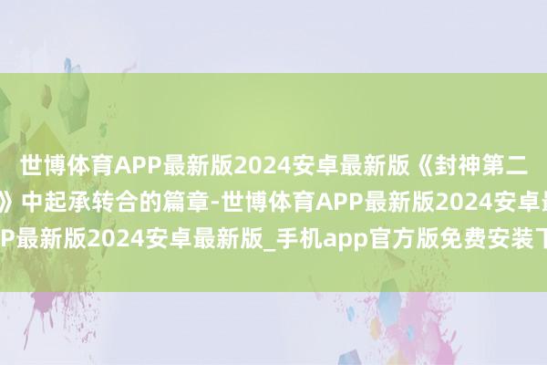 世博体育APP最新版2024安卓最新版《封神第二部》行为《封神三部曲》中起承转合的篇章-世博体育APP最新版2024安卓最新版_手机app官方版免费安装下载
