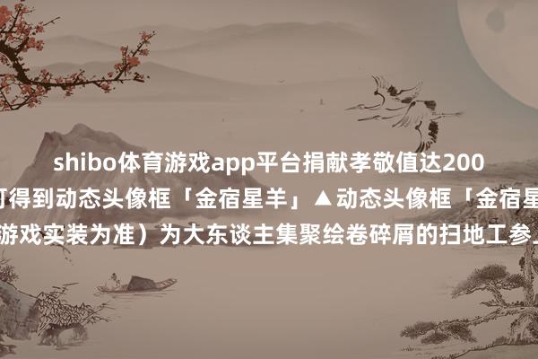 shibo体育游戏app平台捐献孝敬值达2000及以上的大东谈主们亦可得到动态头像框「金宿星羊」▲动态头像框「金宿星羊」（具体后果请以游戏实装为准）为大东谈主集聚绘卷碎屑的扫地工参上pic.@雁落昼火SSR鬼金羊行将莅临｜式神召唤动画鬼金羊档案大公开！所作念一切皆是为了——大触醒觉·百绘罗衣盘货第四弹精彩来袭！大东谈主速来点击稽察→全新版块看成「千面摘星」行将开启！-世博体育APP最新版2024安