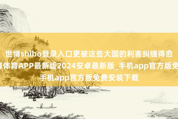 世博shibo登录入口更被这些大国的利害纠缠得愈加不胜-世博体育APP最新版2024安卓最新版_手机app官方版免费安装下载