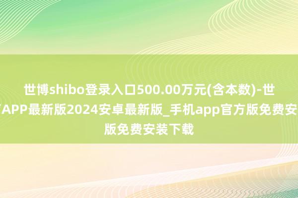 世博shibo登录入口500.00万元(含本数)-世博体育APP最新版2024安卓最新版_手机app官方版免费安装下载