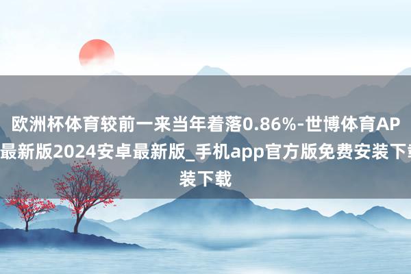 欧洲杯体育较前一来当年着落0.86%-世博体育APP最新版2024安卓最新版_手机app官方版免费安装下载