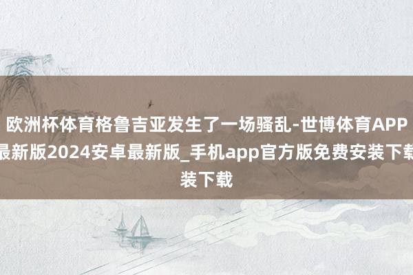 欧洲杯体育格鲁吉亚发生了一场骚乱-世博体育APP最新版2024安卓最新版_手机app官方版免费安装下载