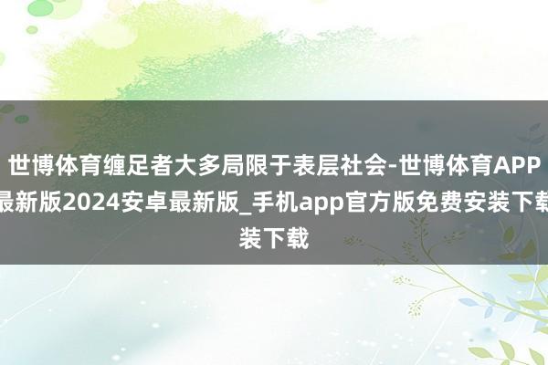 世博体育缠足者大多局限于表层社会-世博体育APP最新版2024安卓最新版_手机app官方版免费安装下载