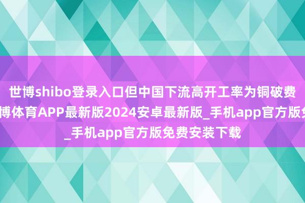世博shibo登录入口但中国下流高开工率为铜破费提供撑抓-世博体育APP最新版2024安卓最新版_手机app官方版免费安装下载