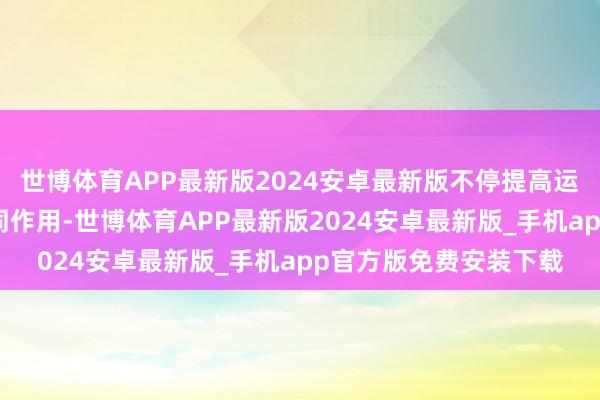世博体育APP最新版2024安卓最新版不停提高运营恶果和跨汇聚的协同作用-世博体育APP最新版2024安卓最新版_手机app官方版免费安装下载