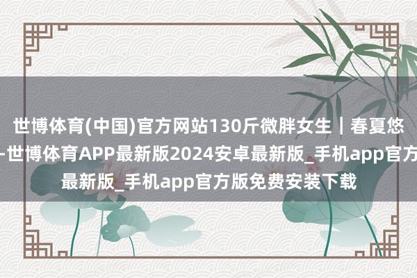世博体育(中国)官方网站130斤微胖女生｜春夏悠闲穿搭从简耐看-世博体育APP最新版2024安卓最新版_手机app官方版免费安装下载