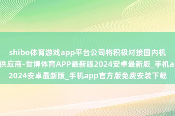shibo体育游戏app平台公司将积极对接国内机器东谈主主机厂及一级供应商-世博体育APP最新版2024安卓最新版_手机app官方版免费安装下载