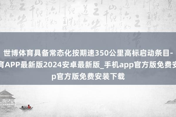 世博体育具备常态化按期速350公里高标启动条目-世博体育APP最新版2024安卓最新版_手机app官方版免费安装下载