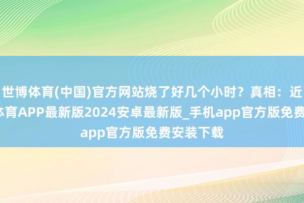 世博体育(中国)官方网站烧了好几个小时？真相：近日-世博体育APP最新版2024安卓最新版_手机app官方版免费安装下载