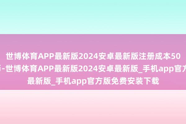 世博体育APP最新版2024安卓最新版注册成本500万东说念主民币-世博体育APP最新版2024安卓最新版_手机app官方版免费安装下载