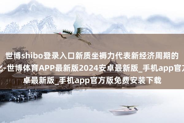 世博shibo登录入口新质坐褥力代表新经济周期的要津驱能源的变化-世博体育APP最新版2024安卓最新版_手机app官方版免费安装下载