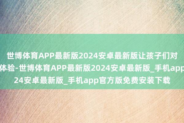 世博体育APP最新版2024安卓最新版让孩子们对等享有高质料的学习体验-世博体育APP最新版2024安卓最新版_手机app官方版免费安装下载