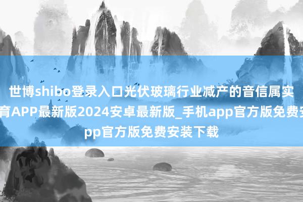 世博shibo登录入口光伏玻璃行业减产的音信属实-世博体育APP最新版2024安卓最新版_手机app官方版免费安装下载