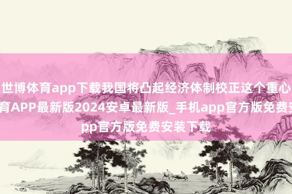 世博体育app下载我国将凸起经济体制校正这个重心-世博体育APP最新版2024安卓最新版_手机app官方版免费安装下载