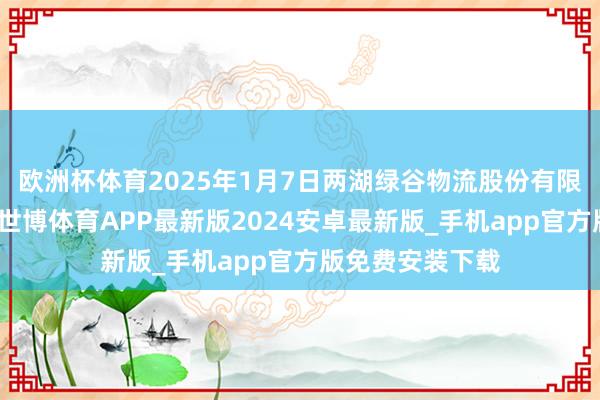 欧洲杯体育2025年1月7日两湖绿谷物流股份有限公司价钱行情-世博体育APP最新版2024安卓最新版_手机app官方版免费安装下载