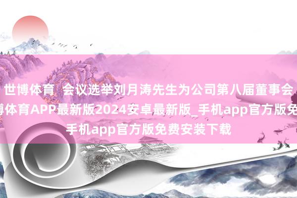 世博体育  会议选举刘月涛先生为公司第八届董事会董事长-世博体育APP最新版2024安卓最新版_手机app官方版免费安装下载