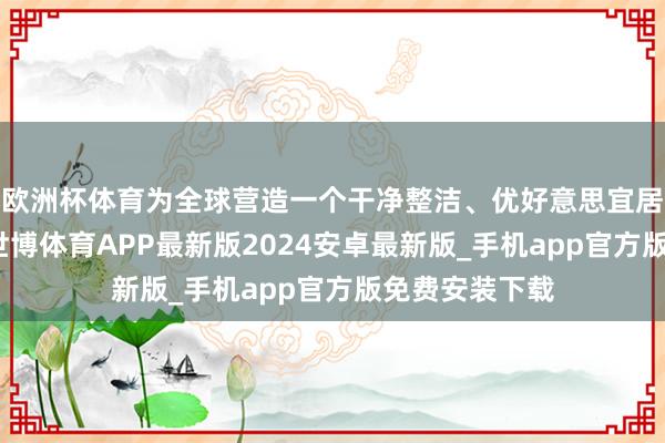 欧洲杯体育为全球营造一个干净整洁、优好意思宜居的生存环境-世博体育APP最新版2024安卓最新版_手机app官方版免费安装下载