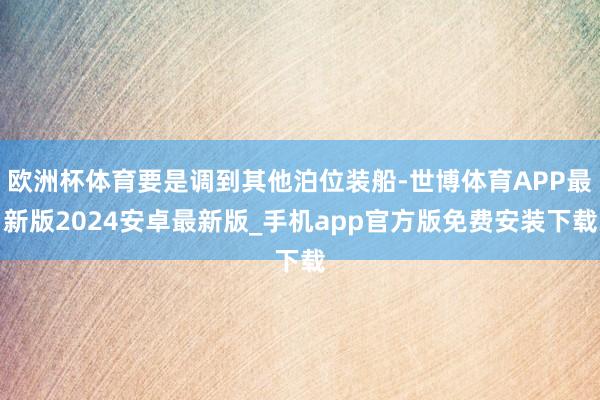 欧洲杯体育要是调到其他泊位装船-世博体育APP最新版2024安卓最新版_手机app官方版免费安装下载