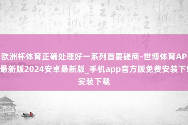 欧洲杯体育正确处理好一系列首要磋商-世博体育APP最新版2024安卓最新版_手机app官方版免费安装下载