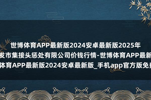 世博体育APP最新版2024安卓最新版2025年1月12日上海市江桥批发市集接头惩处有限公司价钱行情-世博体育APP最新版2024安卓最新版_手机app官方版免费安装下载