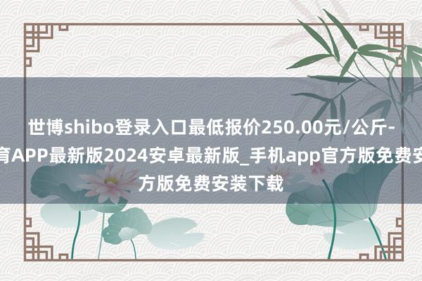 世博shibo登录入口最低报价250.00元/公斤-世博体育APP最新版2024安卓最新版_手机app官方版免费安装下载