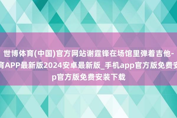 世博体育(中国)官方网站谢霆锋在场馆里弹着吉他-世博体育APP最新版2024安卓最新版_手机app官方版免费安装下载