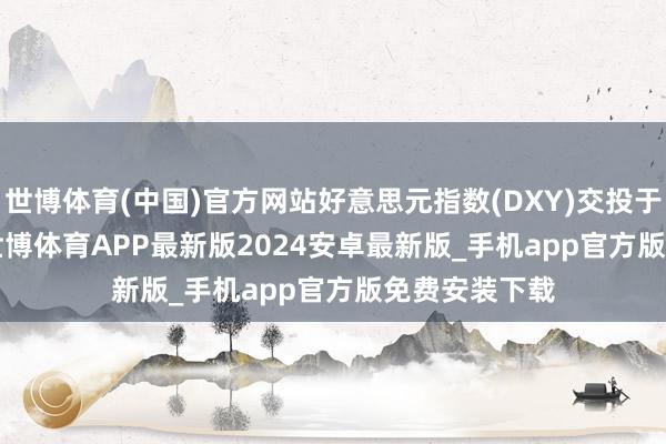 世博体育(中国)官方网站好意思元指数(DXY)交投于109.0770-世博体育APP最新版2024安卓最新版_手机app官方版免费安装下载