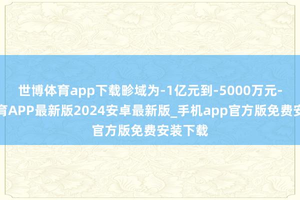 世博体育app下载畛域为-1亿元到-5000万元-世博体育APP最新版2024安卓最新版_手机app官方版免费安装下载