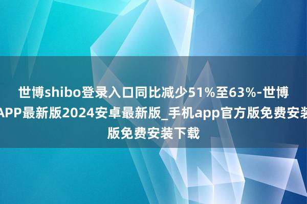 世博shibo登录入口同比减少51%至63%-世博体育APP最新版2024安卓最新版_手机app官方版免费安装下载